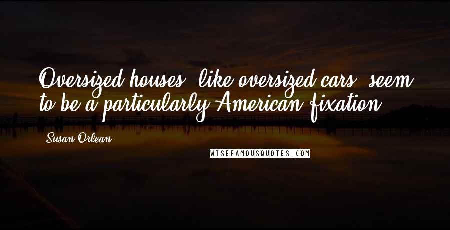 Susan Orlean Quotes: Oversized houses, like oversized cars, seem to be a particularly American fixation.