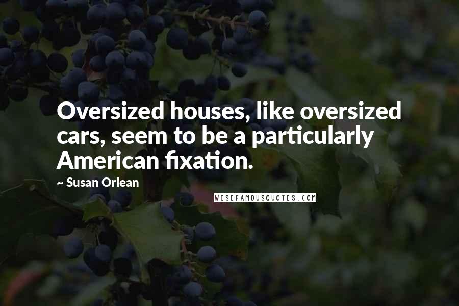 Susan Orlean Quotes: Oversized houses, like oversized cars, seem to be a particularly American fixation.