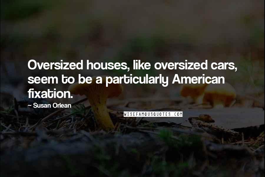 Susan Orlean Quotes: Oversized houses, like oversized cars, seem to be a particularly American fixation.