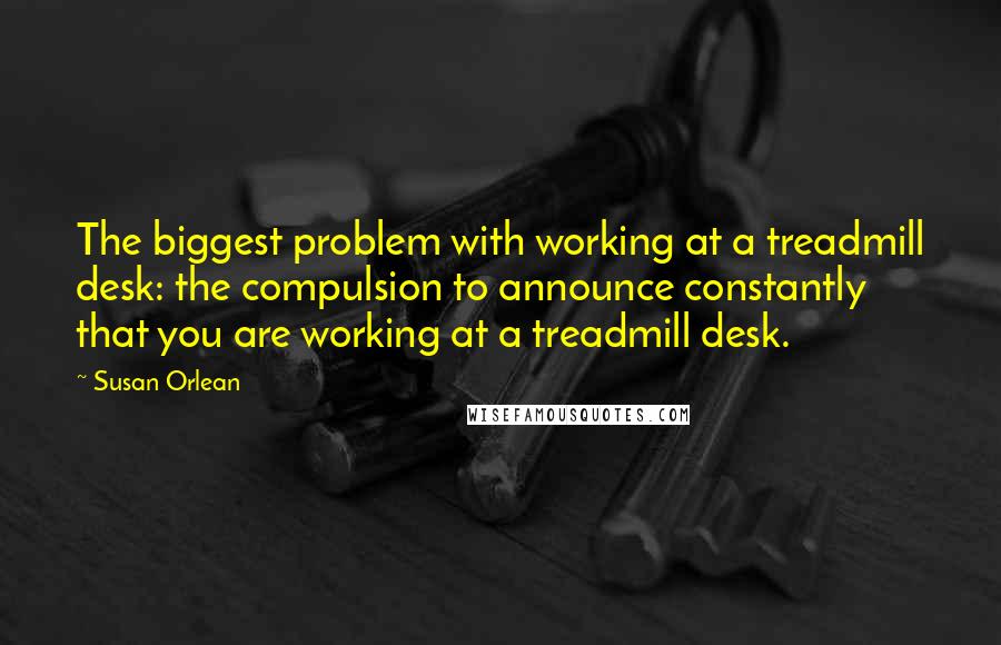 Susan Orlean Quotes: The biggest problem with working at a treadmill desk: the compulsion to announce constantly that you are working at a treadmill desk.