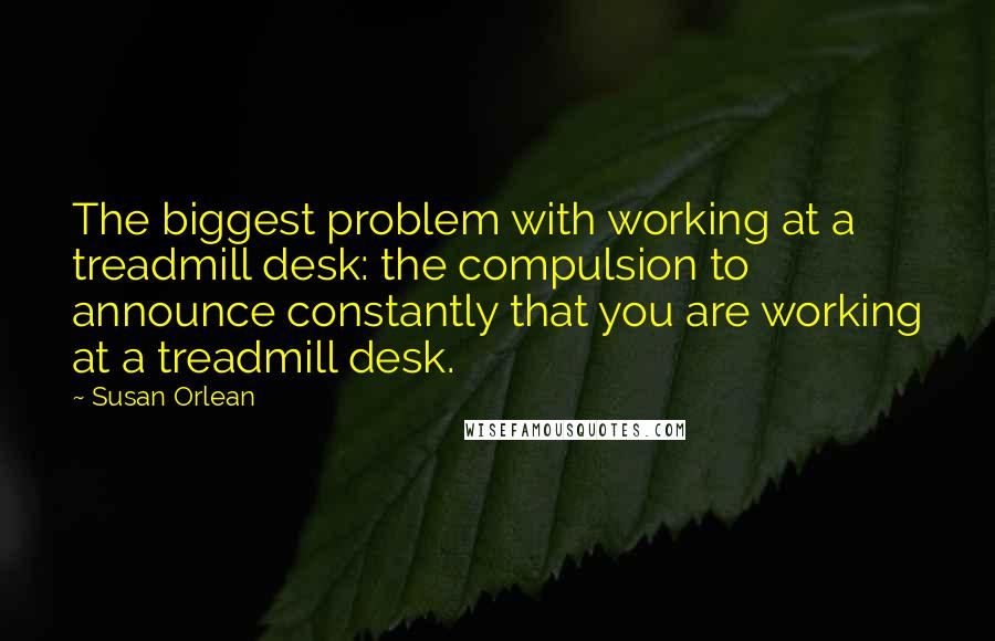 Susan Orlean Quotes: The biggest problem with working at a treadmill desk: the compulsion to announce constantly that you are working at a treadmill desk.