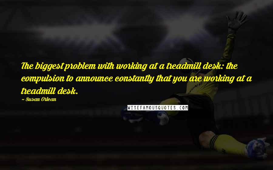 Susan Orlean Quotes: The biggest problem with working at a treadmill desk: the compulsion to announce constantly that you are working at a treadmill desk.