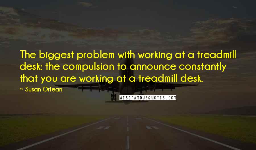 Susan Orlean Quotes: The biggest problem with working at a treadmill desk: the compulsion to announce constantly that you are working at a treadmill desk.