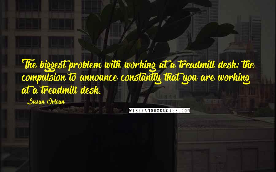 Susan Orlean Quotes: The biggest problem with working at a treadmill desk: the compulsion to announce constantly that you are working at a treadmill desk.