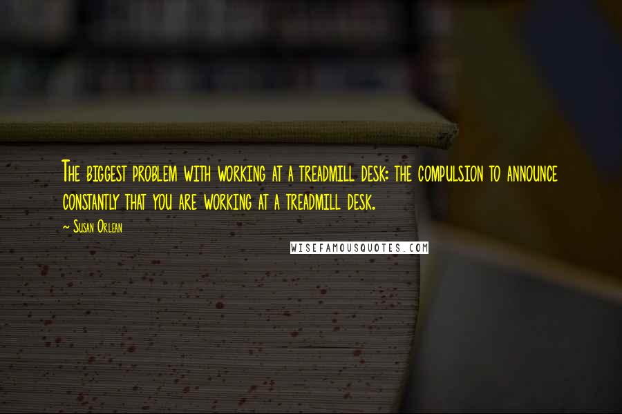 Susan Orlean Quotes: The biggest problem with working at a treadmill desk: the compulsion to announce constantly that you are working at a treadmill desk.