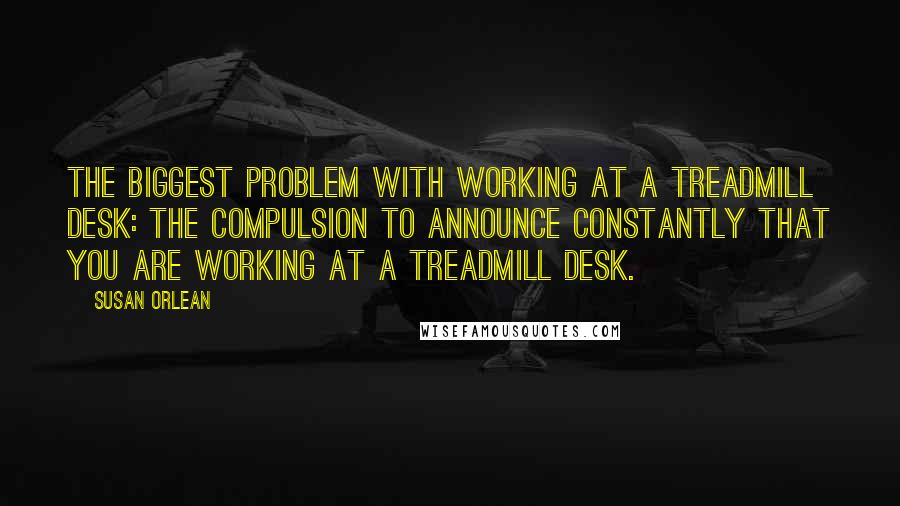 Susan Orlean Quotes: The biggest problem with working at a treadmill desk: the compulsion to announce constantly that you are working at a treadmill desk.