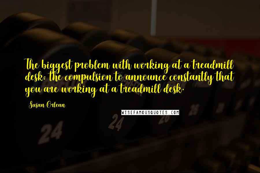 Susan Orlean Quotes: The biggest problem with working at a treadmill desk: the compulsion to announce constantly that you are working at a treadmill desk.