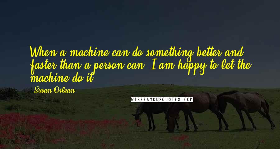 Susan Orlean Quotes: When a machine can do something better and faster than a person can, I am happy to let the machine do it.