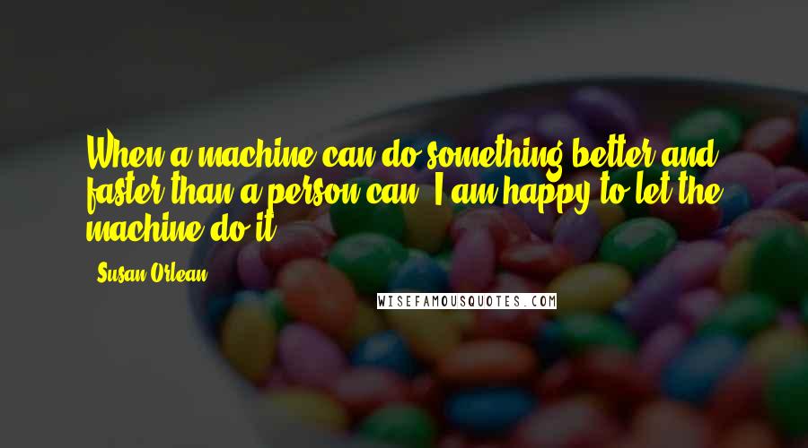 Susan Orlean Quotes: When a machine can do something better and faster than a person can, I am happy to let the machine do it.