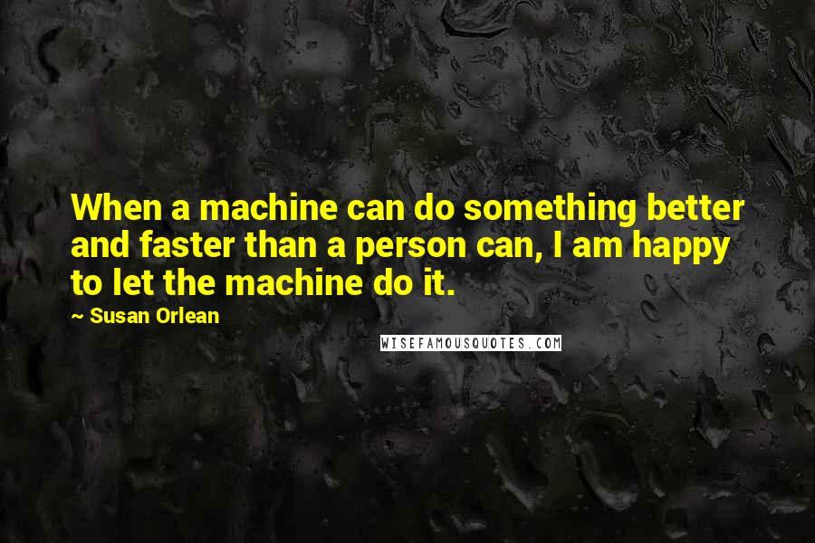 Susan Orlean Quotes: When a machine can do something better and faster than a person can, I am happy to let the machine do it.