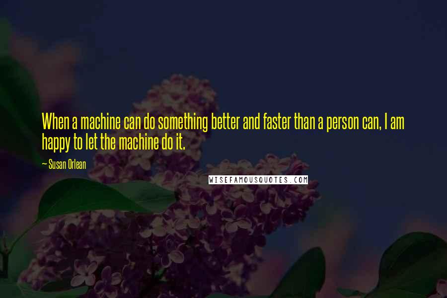 Susan Orlean Quotes: When a machine can do something better and faster than a person can, I am happy to let the machine do it.