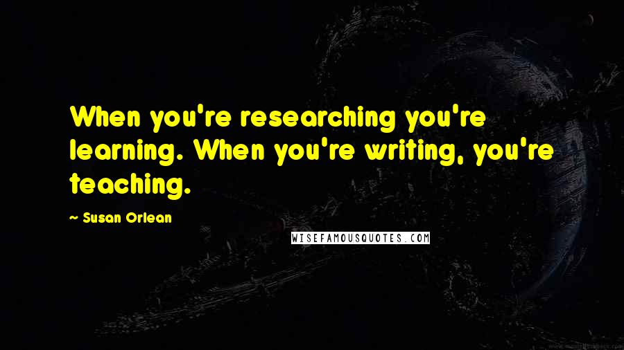 Susan Orlean Quotes: When you're researching you're learning. When you're writing, you're teaching.