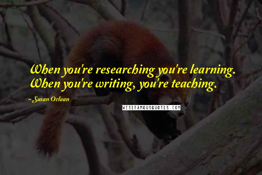 Susan Orlean Quotes: When you're researching you're learning. When you're writing, you're teaching.