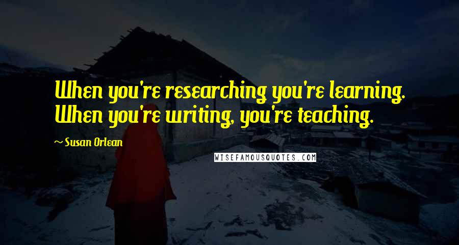 Susan Orlean Quotes: When you're researching you're learning. When you're writing, you're teaching.