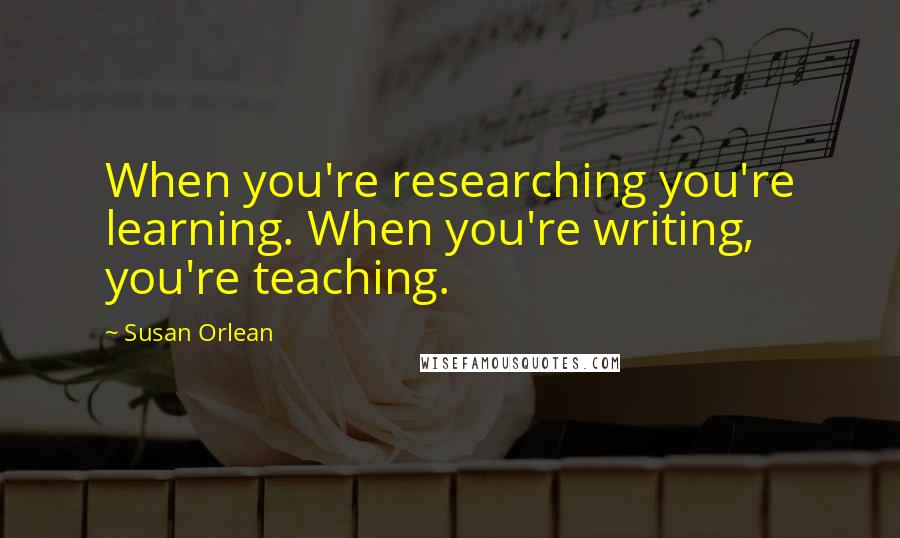 Susan Orlean Quotes: When you're researching you're learning. When you're writing, you're teaching.