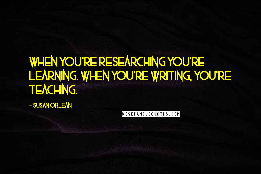 Susan Orlean Quotes: When you're researching you're learning. When you're writing, you're teaching.