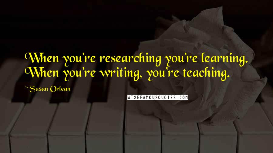 Susan Orlean Quotes: When you're researching you're learning. When you're writing, you're teaching.