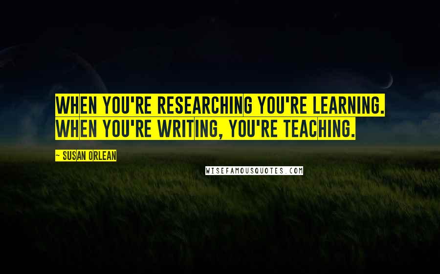 Susan Orlean Quotes: When you're researching you're learning. When you're writing, you're teaching.