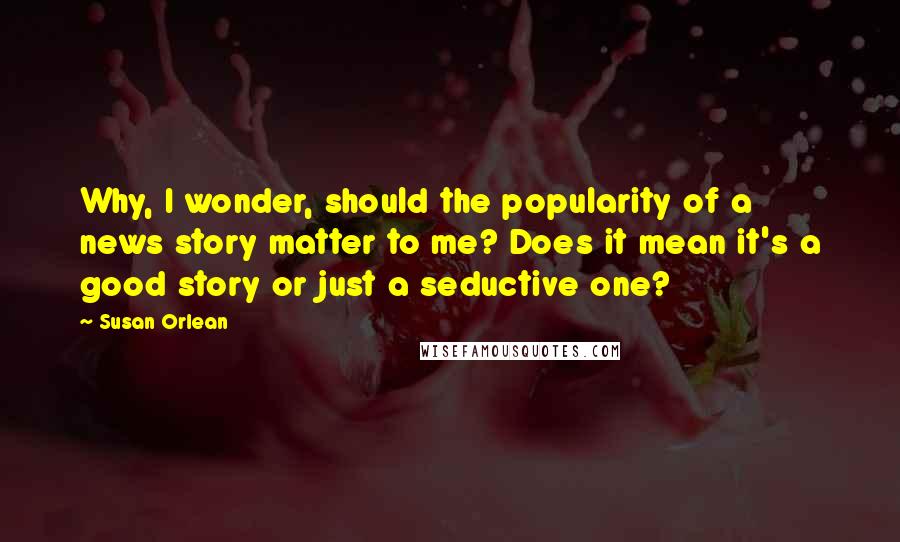 Susan Orlean Quotes: Why, I wonder, should the popularity of a news story matter to me? Does it mean it's a good story or just a seductive one?