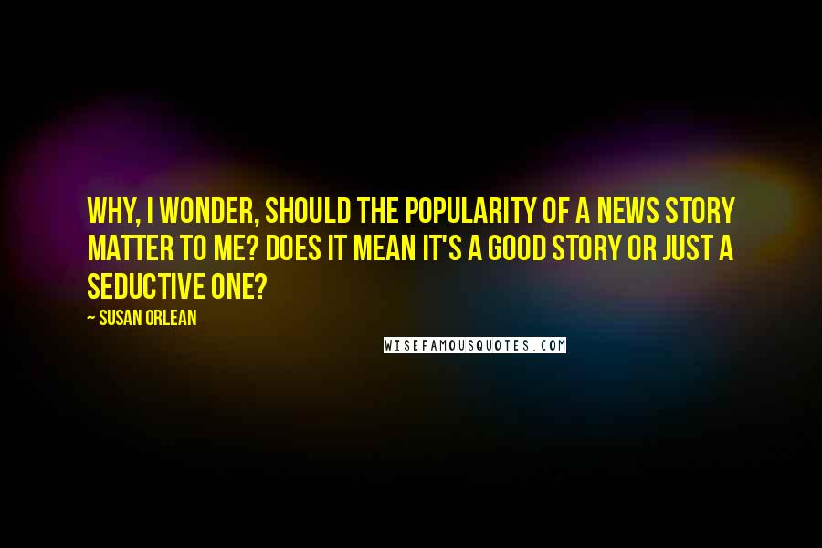 Susan Orlean Quotes: Why, I wonder, should the popularity of a news story matter to me? Does it mean it's a good story or just a seductive one?