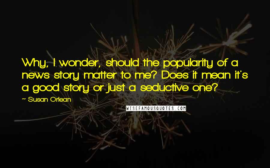 Susan Orlean Quotes: Why, I wonder, should the popularity of a news story matter to me? Does it mean it's a good story or just a seductive one?