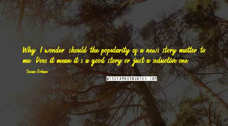 Susan Orlean Quotes: Why, I wonder, should the popularity of a news story matter to me? Does it mean it's a good story or just a seductive one?