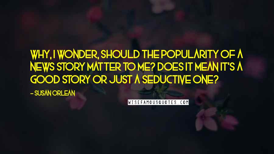 Susan Orlean Quotes: Why, I wonder, should the popularity of a news story matter to me? Does it mean it's a good story or just a seductive one?