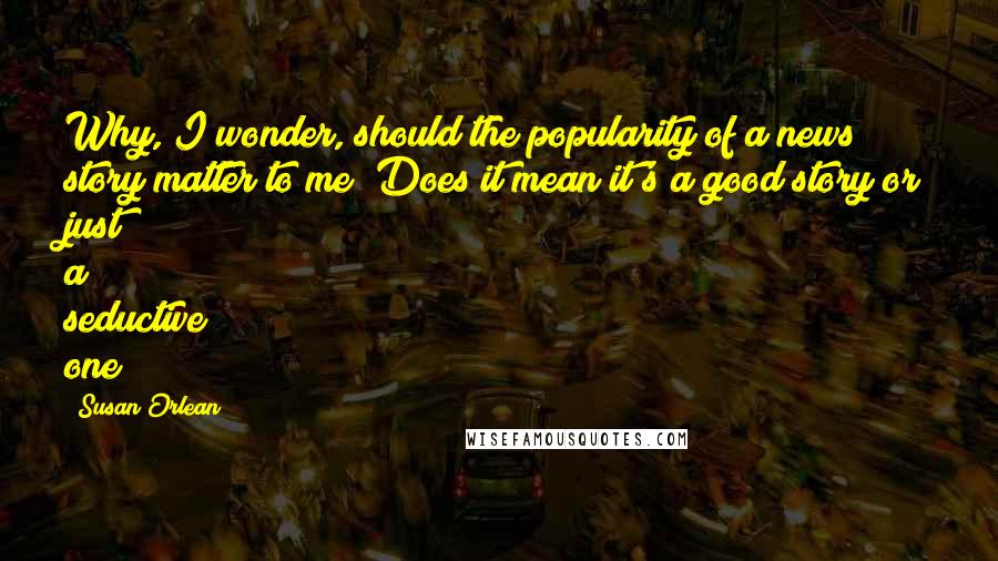 Susan Orlean Quotes: Why, I wonder, should the popularity of a news story matter to me? Does it mean it's a good story or just a seductive one?