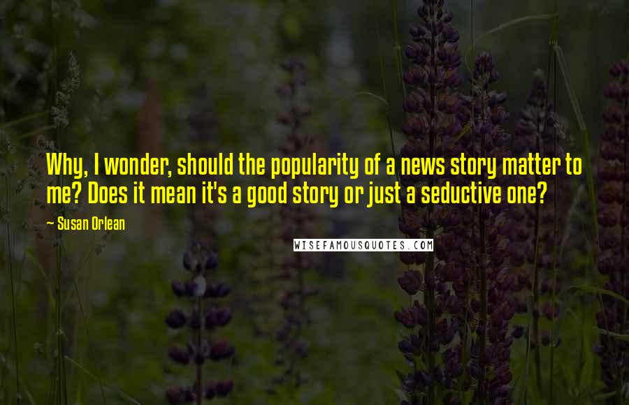 Susan Orlean Quotes: Why, I wonder, should the popularity of a news story matter to me? Does it mean it's a good story or just a seductive one?