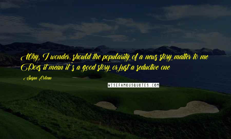 Susan Orlean Quotes: Why, I wonder, should the popularity of a news story matter to me? Does it mean it's a good story or just a seductive one?