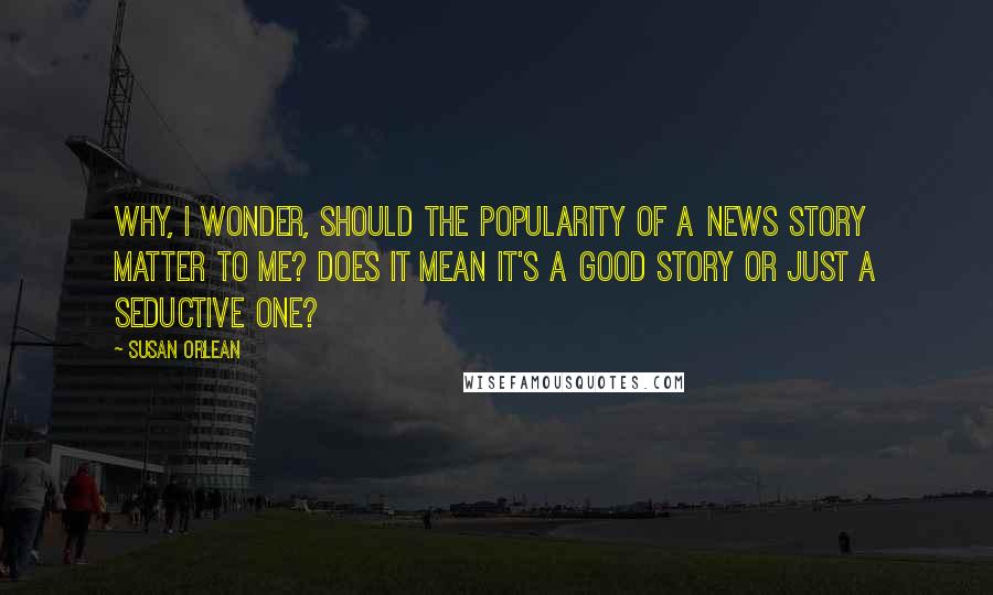 Susan Orlean Quotes: Why, I wonder, should the popularity of a news story matter to me? Does it mean it's a good story or just a seductive one?