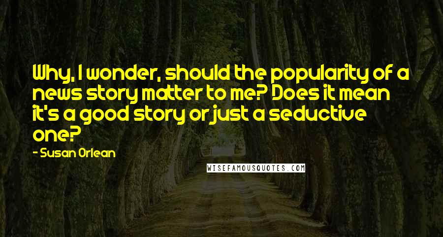 Susan Orlean Quotes: Why, I wonder, should the popularity of a news story matter to me? Does it mean it's a good story or just a seductive one?