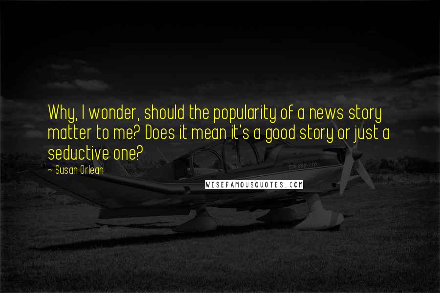 Susan Orlean Quotes: Why, I wonder, should the popularity of a news story matter to me? Does it mean it's a good story or just a seductive one?