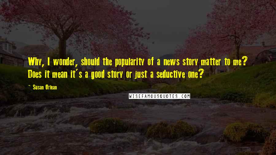 Susan Orlean Quotes: Why, I wonder, should the popularity of a news story matter to me? Does it mean it's a good story or just a seductive one?