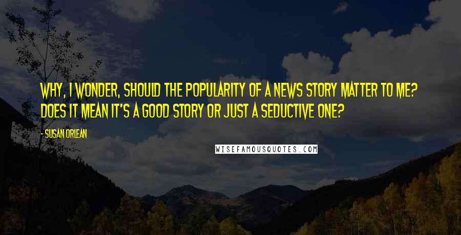 Susan Orlean Quotes: Why, I wonder, should the popularity of a news story matter to me? Does it mean it's a good story or just a seductive one?