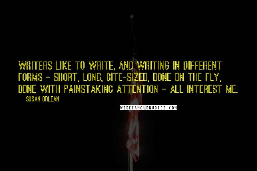 Susan Orlean Quotes: Writers like to write, and writing in different forms - short, long, bite-sized, done on the fly, done with painstaking attention - all interest me.