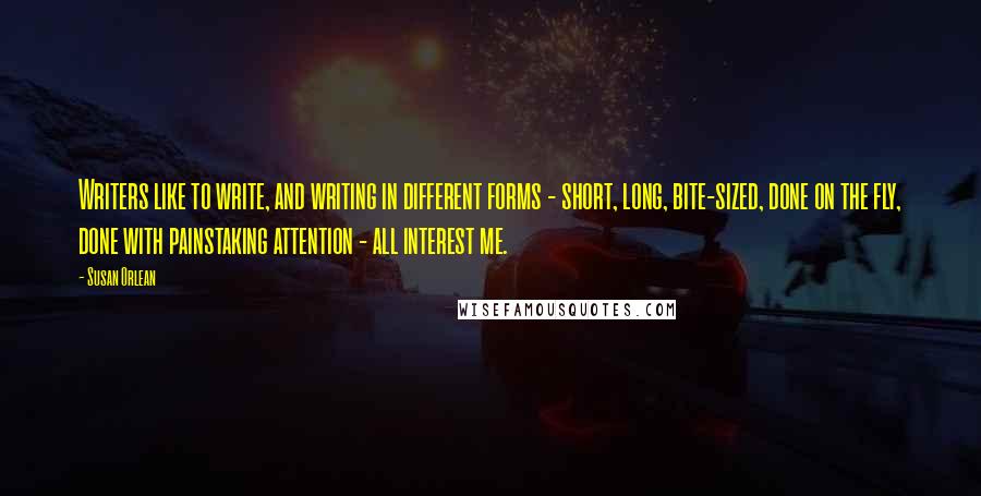 Susan Orlean Quotes: Writers like to write, and writing in different forms - short, long, bite-sized, done on the fly, done with painstaking attention - all interest me.