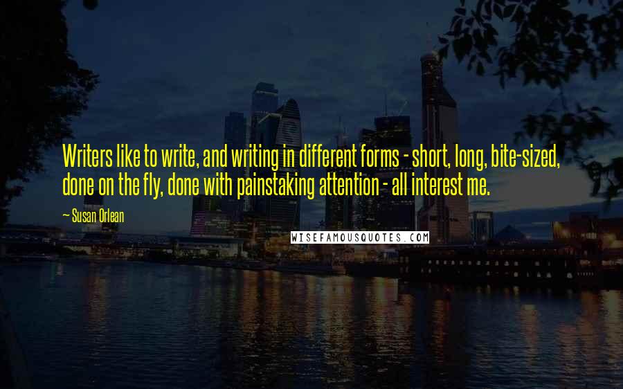 Susan Orlean Quotes: Writers like to write, and writing in different forms - short, long, bite-sized, done on the fly, done with painstaking attention - all interest me.