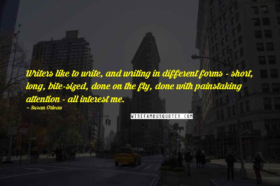 Susan Orlean Quotes: Writers like to write, and writing in different forms - short, long, bite-sized, done on the fly, done with painstaking attention - all interest me.