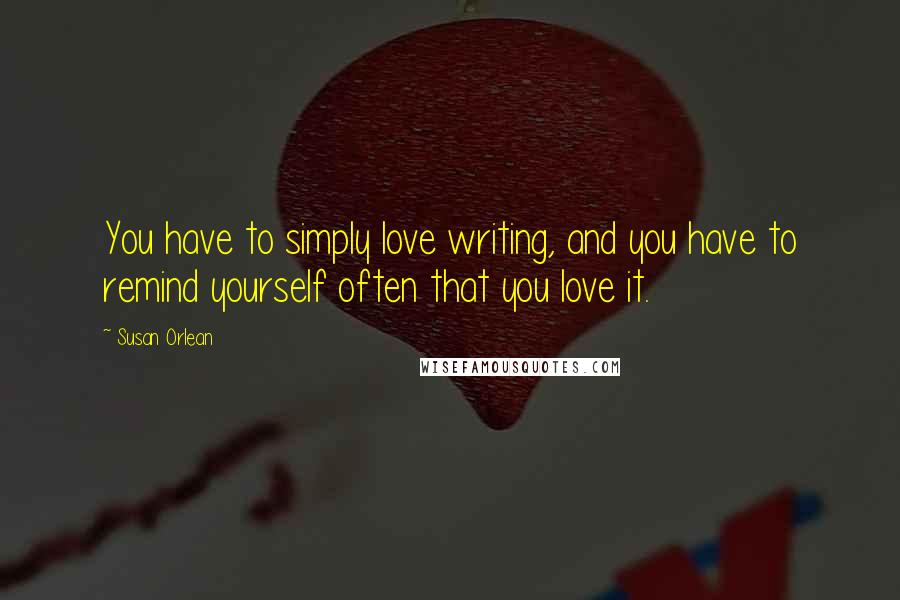 Susan Orlean Quotes: You have to simply love writing, and you have to remind yourself often that you love it.