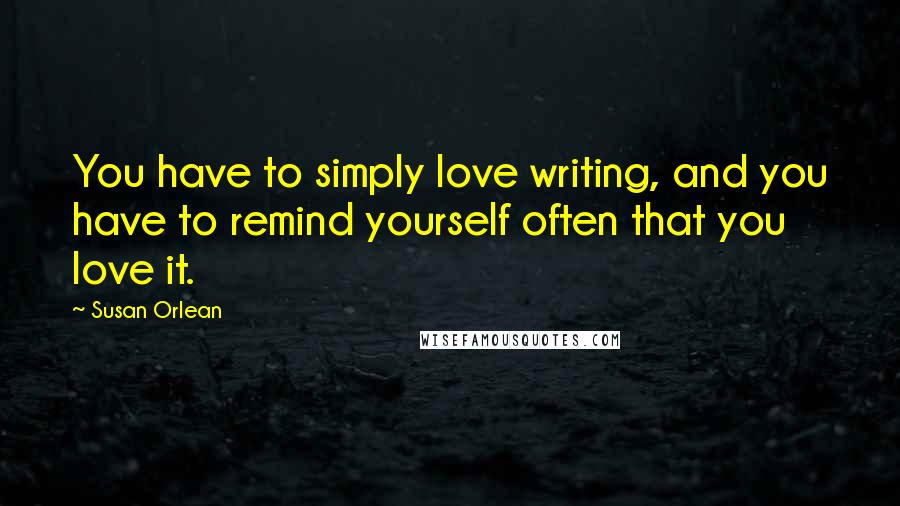 Susan Orlean Quotes: You have to simply love writing, and you have to remind yourself often that you love it.