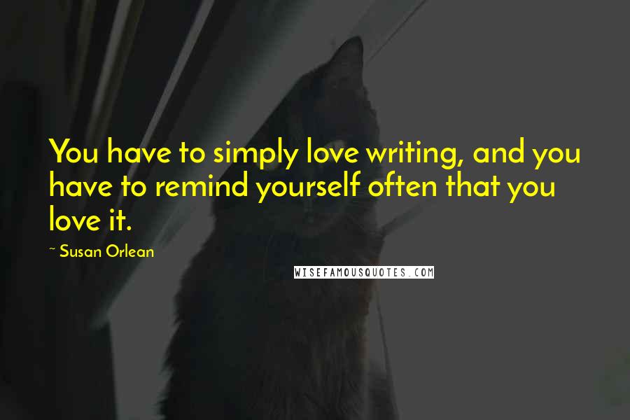 Susan Orlean Quotes: You have to simply love writing, and you have to remind yourself often that you love it.