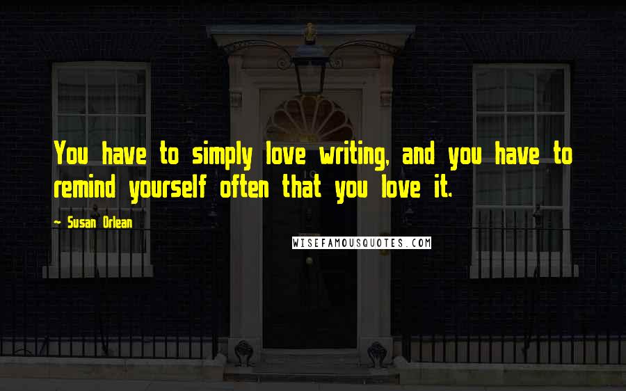 Susan Orlean Quotes: You have to simply love writing, and you have to remind yourself often that you love it.