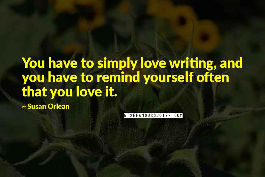 Susan Orlean Quotes: You have to simply love writing, and you have to remind yourself often that you love it.