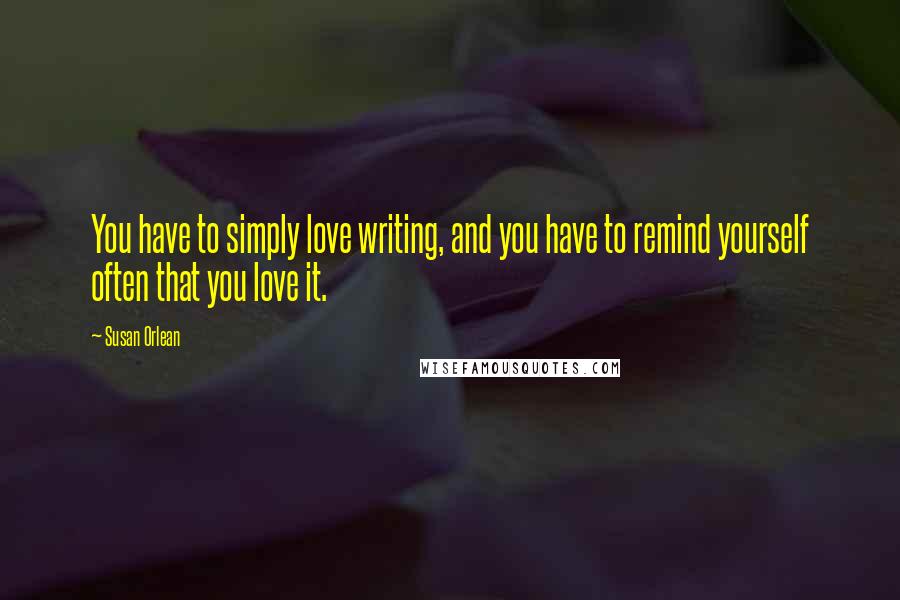 Susan Orlean Quotes: You have to simply love writing, and you have to remind yourself often that you love it.