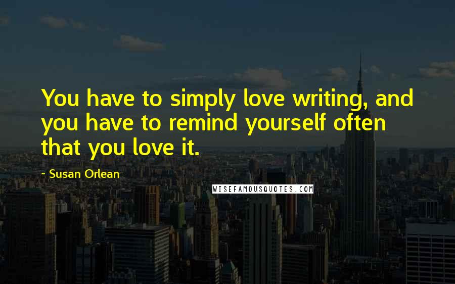 Susan Orlean Quotes: You have to simply love writing, and you have to remind yourself often that you love it.