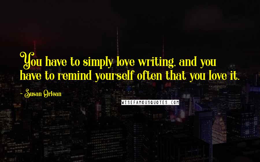 Susan Orlean Quotes: You have to simply love writing, and you have to remind yourself often that you love it.