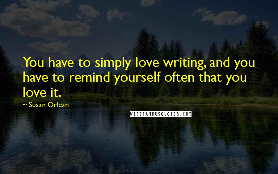 Susan Orlean Quotes: You have to simply love writing, and you have to remind yourself often that you love it.