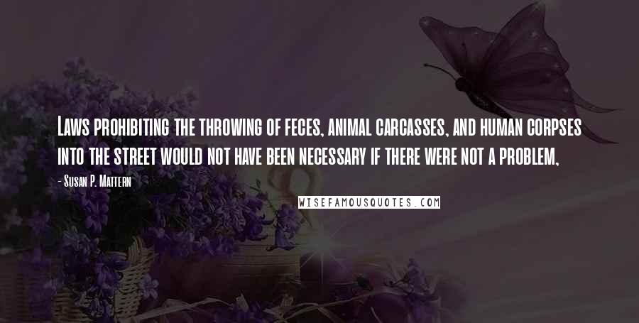 Susan P. Mattern Quotes: Laws prohibiting the throwing of feces, animal carcasses, and human corpses into the street would not have been necessary if there were not a problem,