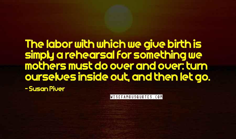 Susan Piver Quotes: The labor with which we give birth is simply a rehearsal for something we mothers must do over and over: turn ourselves inside out, and then let go.